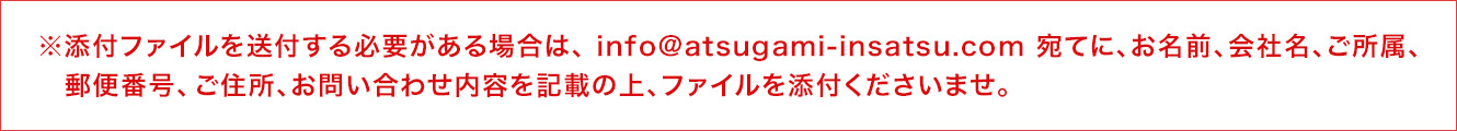 ※添付ファイルを送付する必要がある場合は、 info@atsugami-insatsu.com.com 宛てに、お名前、会社名、ご所属、郵便番号、 ご住所、お問い合わせ内容を記載の上、ファイルを添付くださいませ。